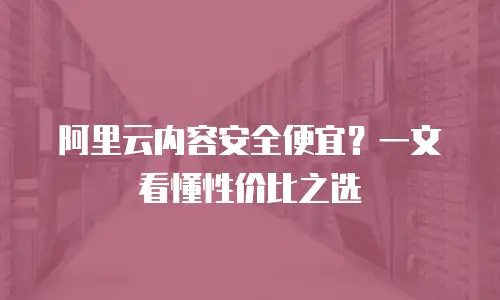 阿里云内容安全便宜？一文看懂性价比之选