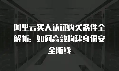 阿里云实人认证购买条件全解析：如何高效构建身份安全防线
