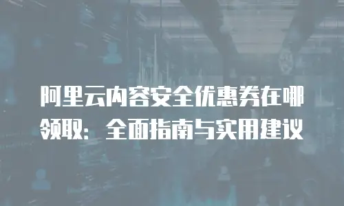 阿里云内容安全优惠券在哪领取：全面指南与实用建议