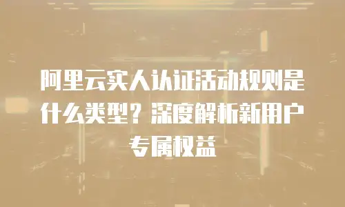 阿里云实人认证活动规则是什么类型？深度解析新用户专属权益