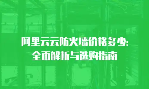 阿里云云防火墙价格多少：全面解析与选购指南