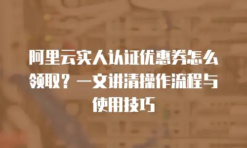 阿里云实人认证优惠券怎么领取？一文讲清操作流程与使用技巧