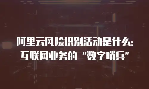 阿里云风险识别活动是什么：互联网业务的“数字哨兵”