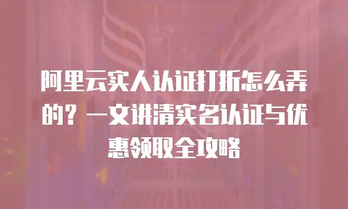 阿里云实人认证打折怎么弄的？一文讲清实名认证与优惠领取全攻略