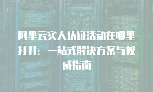 阿里云实人认证活动在哪里打开：一站式解决方案与权威指南
