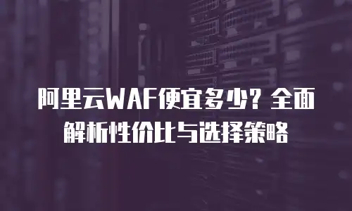 阿里云WAF便宜多少？全面解析性价比与选择策略
