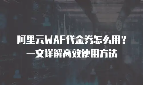 阿里云WAF代金券怎么用？一文详解高效使用方法