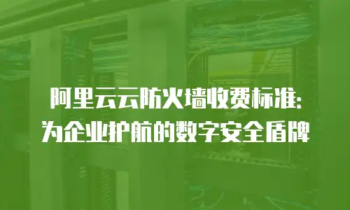 阿里云云防火墙收费标准：为企业护航的数字安全盾牌