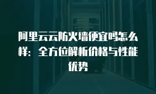 阿里云云防火墙便宜吗怎么样：全方位解析价格与性能优势