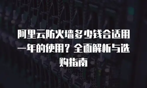 阿里云防火墙多少钱合适用一年的使用？全面解析与选购指南
