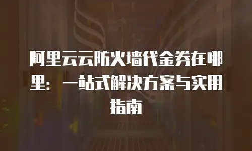 阿里云云防火墙代金券在哪里：一站式解决方案与实用指南