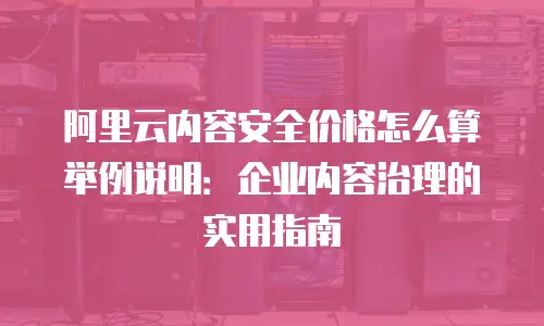 阿里云内容安全价格怎么算举例说明：企业内容治理的实用指南