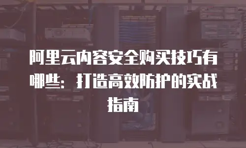 阿里云内容安全购买技巧有哪些：打造高效防护的实战指南