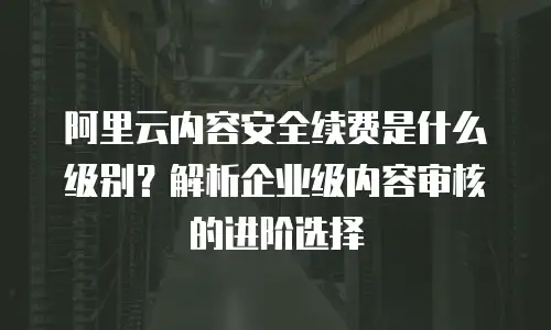 阿里云内容安全续费是什么级别？解析企业级内容审核的进阶选择