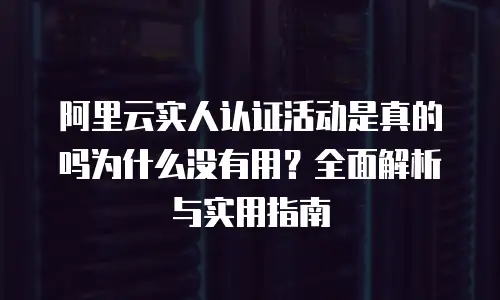 阿里云实人认证活动是真的吗为什么没有用？全面解析与实用指南