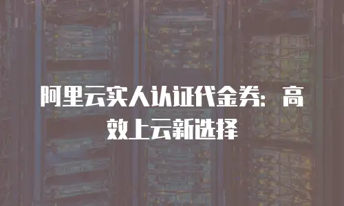 阿里云实人认证代金券：高效上云新选择