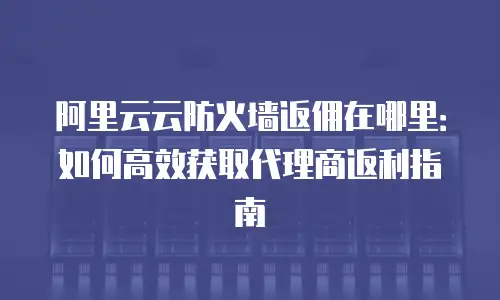 阿里云云防火墙返佣在哪里：如何高效获取代理商返利指南