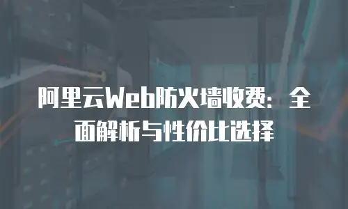 阿里云Web防火墙收费：全面解析与性价比选择