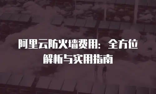阿里云防火墙费用：全方位解析与实用指南