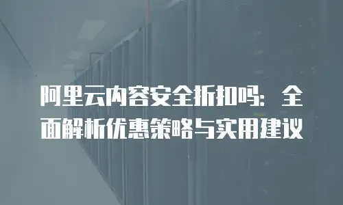 阿里云内容安全折扣吗：全面解析优惠策略与实用建议