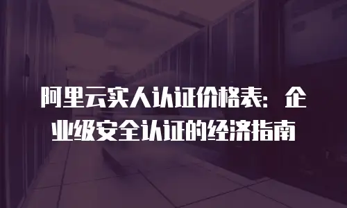 阿里云实人认证价格表：企业级安全认证的经济指南