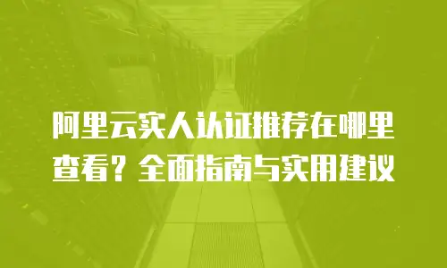 阿里云实人认证推荐在哪里查看？全面指南与实用建议
