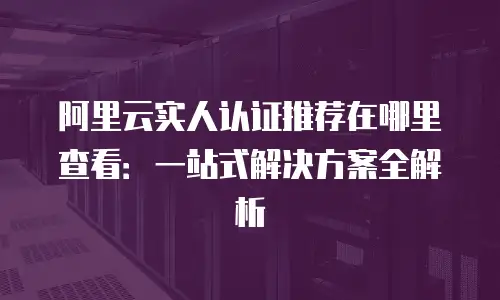 阿里云实人认证推荐在哪里查看：一站式解决方案全解析
