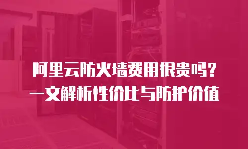 阿里云防火墙费用很贵吗？一文解析性价比与防护价值
