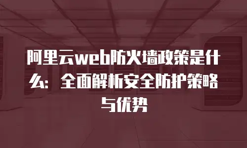 阿里云web防火墙政策是什么：全面解析安全防护策略与优势