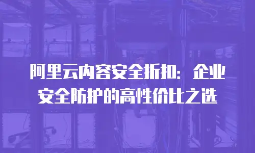 阿里云内容安全折扣：企业安全防护的高性价比之选