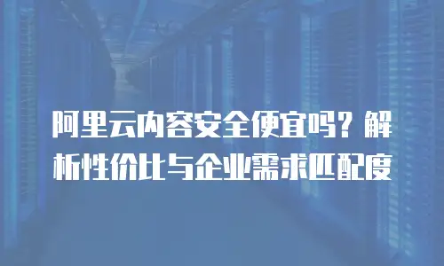 阿里云内容安全便宜吗？解析性价比与企业需求匹配度
