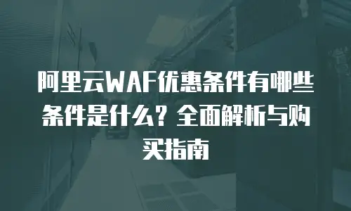 阿里云WAF优惠条件有哪些条件是什么？全面解析与购买指南