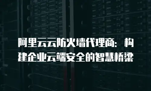 阿里云云防火墙代理商：构建企业云端安全的智慧桥梁