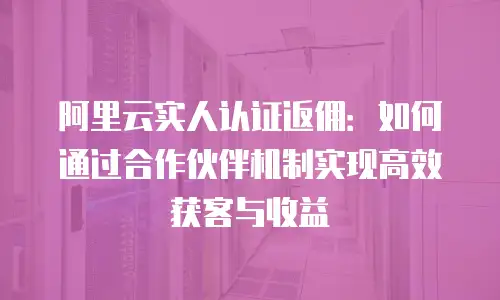阿里云实人认证返佣：如何通过合作伙伴机制实现高效获客与收益