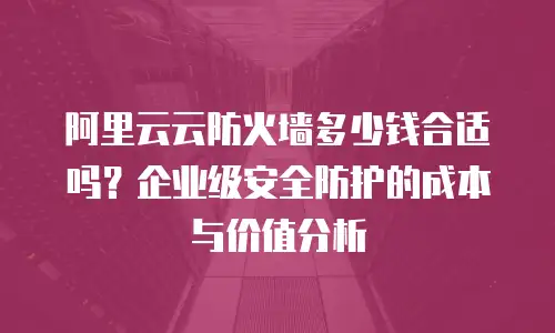 阿里云云防火墙多少钱合适吗？企业级安全防护的成本与价值分析