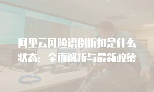 阿里云风险识别折扣是什么状态：全面解析与最新政策