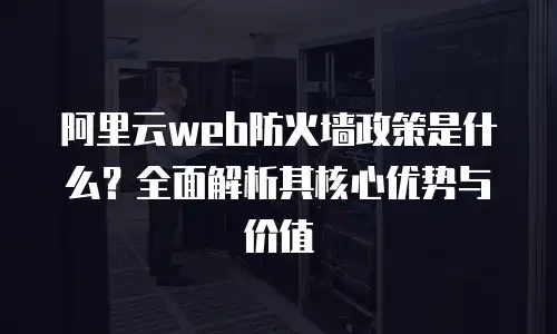 阿里云web防火墙政策是什么？全面解析其核心优势与价值