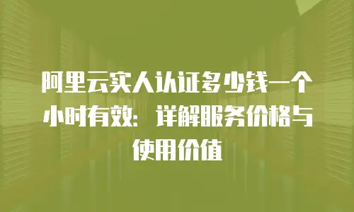 阿里云实人认证多少钱一个小时有效：详解服务价格与使用价值