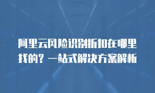 阿里云风险识别折扣在哪里找的？一站式解决方案解析