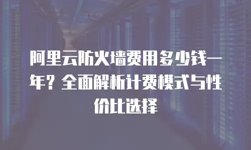 阿里云防火墙费用多少钱一年？全面解析计费模式与性价比选择