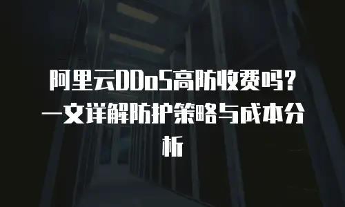 阿里云DDoS高防收费吗？一文详解防护策略与成本分析