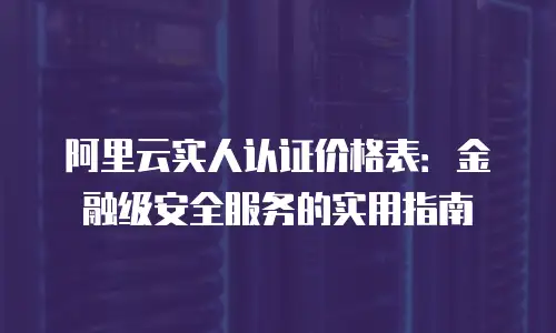 阿里云实人认证价格表：金融级安全服务的实用指南