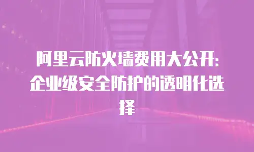 阿里云防火墙费用大公开：企业级安全防护的透明化选择