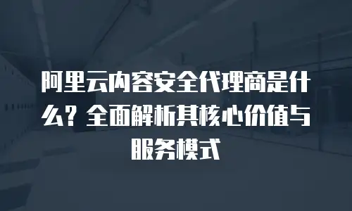 阿里云内容安全代理商是什么？全面解析其核心价值与服务模式