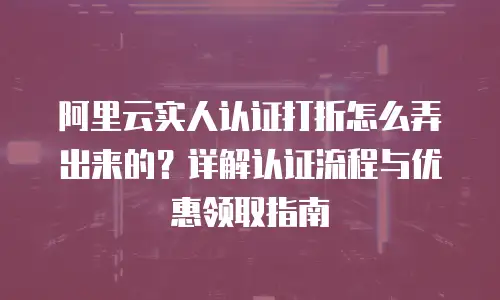 阿里云实人认证打折怎么弄出来的？详解认证流程与优惠领取指南