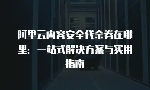 阿里云内容安全代金券在哪里：一站式解决方案与实用指南