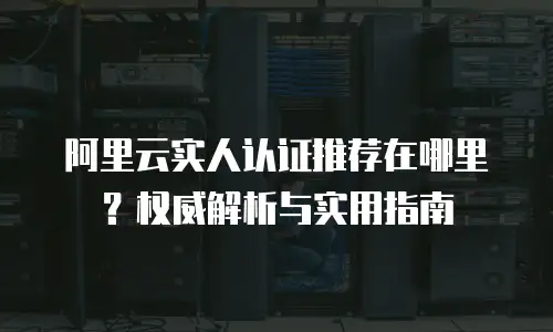 阿里云实人认证推荐在哪里？权威解析与实用指南