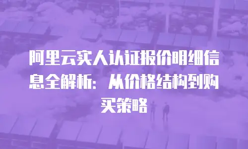 阿里云实人认证报价明细信息全解析：从价格结构到购买策略