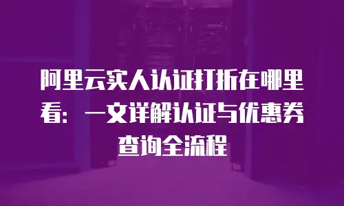 阿里云实人认证打折在哪里看：一文详解认证与优惠券查询全流程
