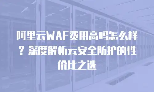 阿里云WAF费用高吗怎么样？深度解析云安全防护的性价比之选